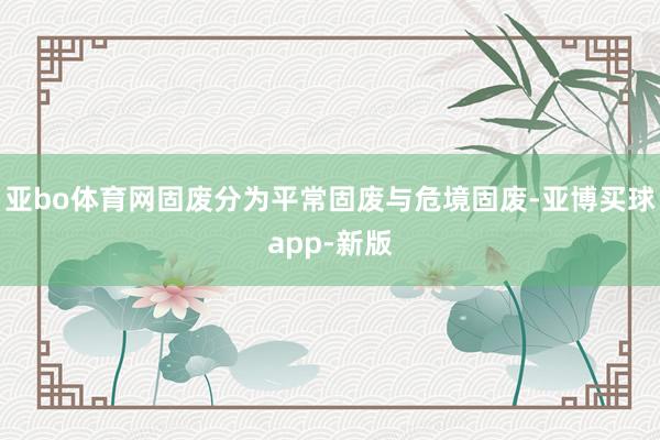 亚bo体育网固废分为平常固废与危境固废-亚博买球app-新版