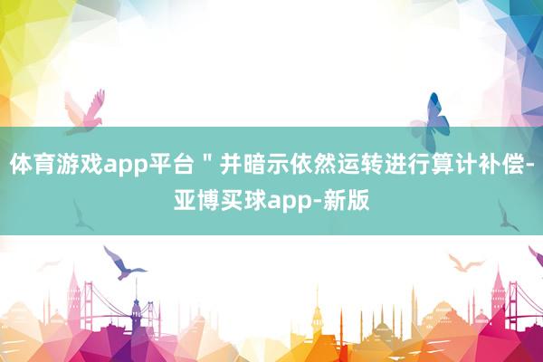 体育游戏app平台＂并暗示依然运转进行算计补偿-亚博买球app-新版