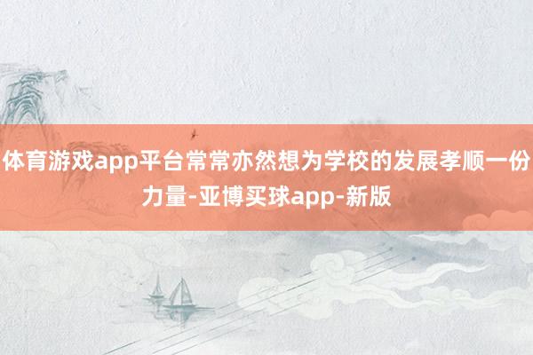 体育游戏app平台常常亦然想为学校的发展孝顺一份力量-亚博买球app-新版