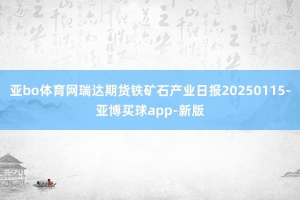 亚bo体育网瑞达期货铁矿石产业日报20250115-亚博买球app-新版