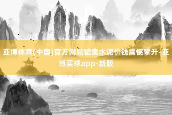 亚博体育(中国)官方网站辘集水泥价钱震憾攀升-亚博买球app-新版