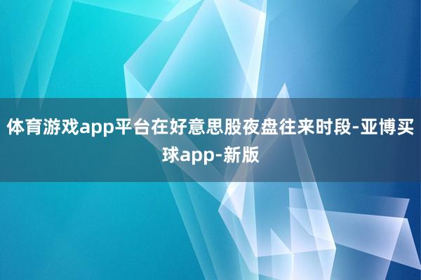 体育游戏app平台在好意思股夜盘往来时段-亚博买球app-新版