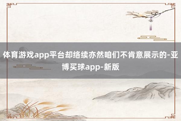 体育游戏app平台却络续亦然咱们不肯意展示的-亚博买球app-新版