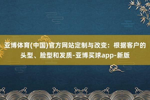 亚博体育(中国)官方网站定制与改变：根据客户的头型、脸型和发质-亚博买球app-新版