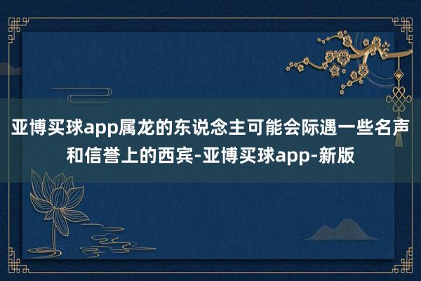 亚博买球app属龙的东说念主可能会际遇一些名声和信誉上的西宾-亚博买球app-新版