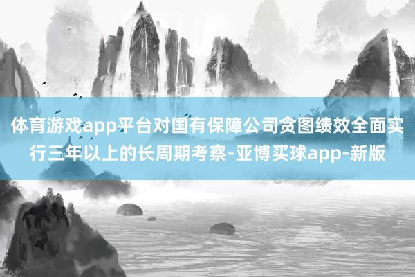 体育游戏app平台对国有保障公司贪图绩效全面实行三年以上的长周期考察-亚博买球app-新版