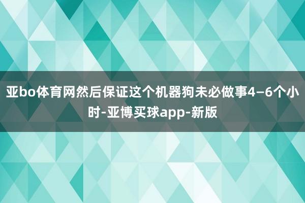 亚bo体育网然后保证这个机器狗未必做事4—6个小时-亚博买球app-新版