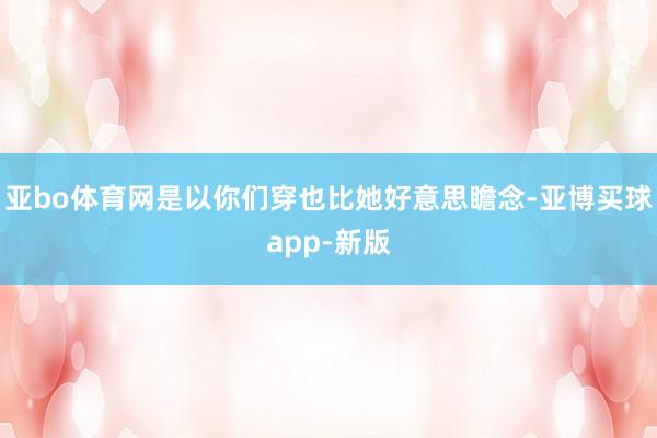 亚bo体育网是以你们穿也比她好意思瞻念-亚博买球app-新版