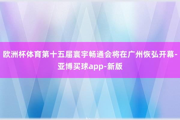 欧洲杯体育第十五届寰宇畅通会将在广州恢弘开幕-亚博买球app-新版