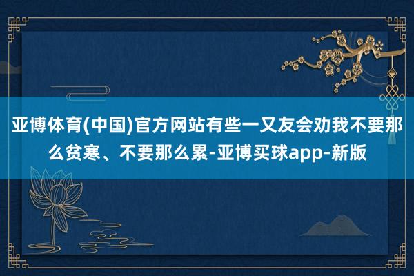 亚博体育(中国)官方网站有些一又友会劝我不要那么贫寒、不要那么累-亚博买球app-新版