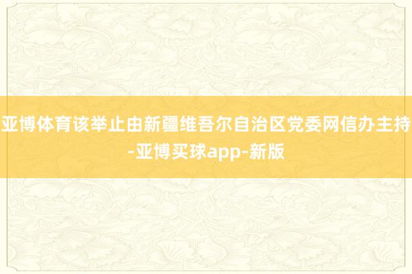 亚博体育该举止由新疆维吾尔自治区党委网信办主持-亚博买球app-新版