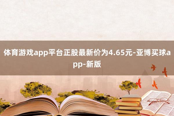 体育游戏app平台正股最新价为4.65元-亚博买球app-新版