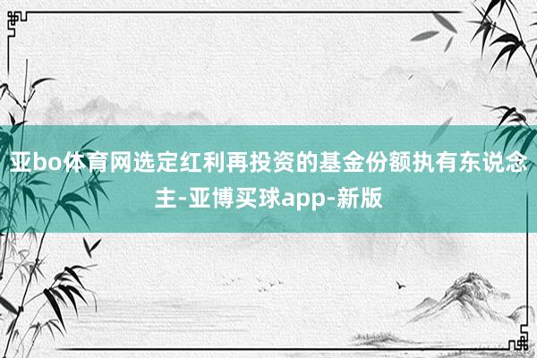 亚bo体育网选定红利再投资的基金份额执有东说念主-亚博买球app-新版